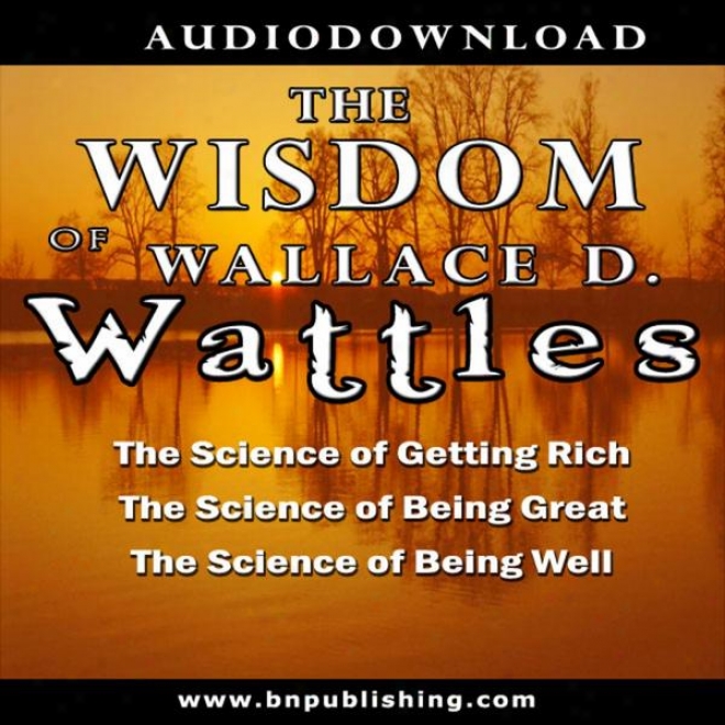 The Knowledge Of Wallace D. Wattles: The Science Of Getting Rich, The Scirnce Of Being Great & The Science Of Being Welp